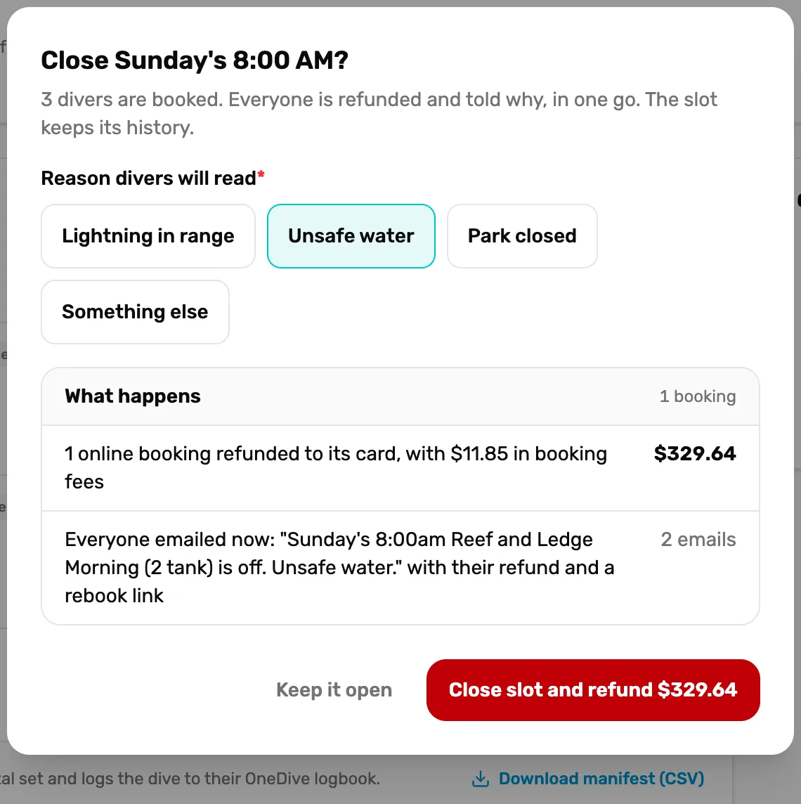 Close Sunday's 8:00 AM? 3 divers are booked. Reason divers will read: Lightning in range, Unsafe water picked, Park closed or Something else. What happens: 1 online booking refunded to its card with $11.85 in booking fees, $329.64, and everyone emailed now with their refund and a rebook link, 2 emails. Keep it open, or Close slot and refund $329.64