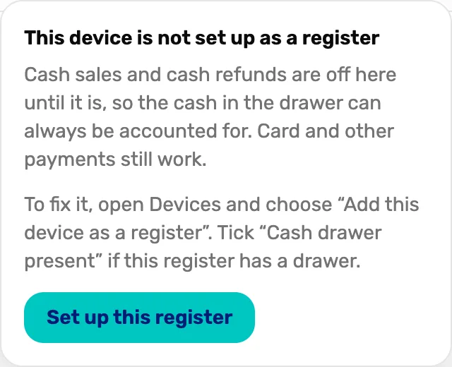 The box under Cash sales off: This device is not set up as a register. Cash sales and cash refunds are off here until it is, so the cash in the drawer can always be accounted for. Card and other payments still work. To fix it, open Devices and choose “Add this device as a register”. Tick “Cash drawer present” if this register has a drawer. Then the Set up this register button