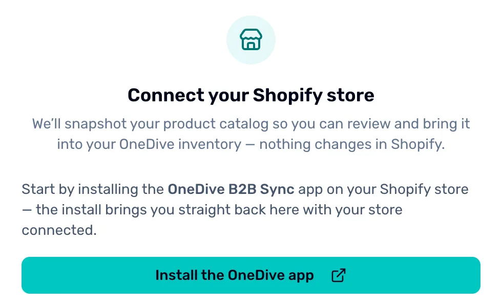 Import from Shopify before a store is connected: Connect your Shopify store. We'll snapshot your product catalog so you can review and bring it into your OneDive inventory, nothing changes in Shopify. Then Install the OneDive app