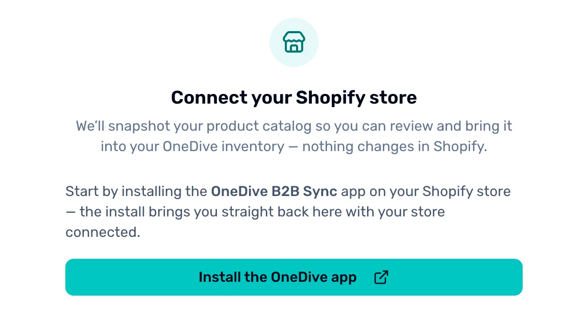 Import from Shopify before a store is connected: Connect your Shopify store. We will snapshot your product catalog so you can review and bring it into your OneDive inventory, nothing changes in Shopify. Start by installing the OneDive B2B Sync app, and the Install the OneDive app button