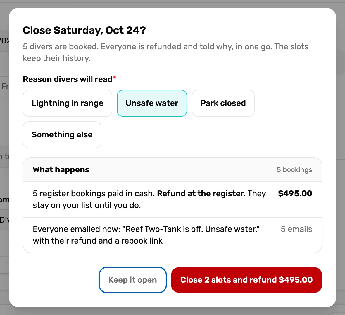 Close Saturday, Oct 24? 5 divers are booked. Everyone is refunded and told why, in one go. The slots keep their history. Reason divers will read with Lightning in range, Unsafe water picked, Park closed and Something else; What happens, 5 bookings: 5 register bookings paid in cash. Refund at the register. They stay on your list until you do. $495.00, and Everyone emailed now: Reef Two-Tank is off. Unsafe water. with their refund and a rebook link, 5 emails; then Keep it open and Close 2 slots and refund $495.00